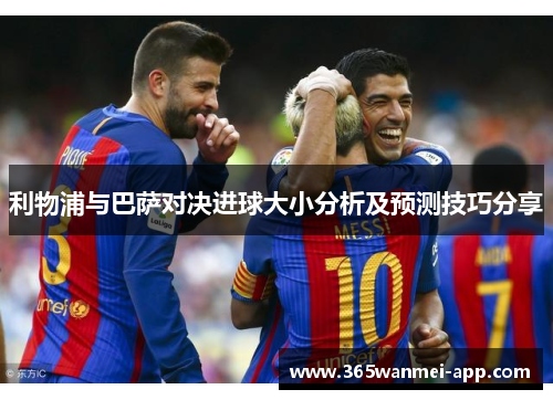 利物浦与巴萨对决进球大小分析及预测技巧分享 利物浦与巴萨对决进球大小分析及预测技巧分享
